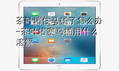 茶叶堵住马桶了怎么办-茶叶堵塞马桶用什么溶解