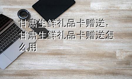 甘肃生鲜礼品卡赠送,甘肃生鲜礼品卡赠送怎么用