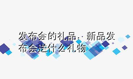 发布会的礼品,新品发布会送什么礼物
