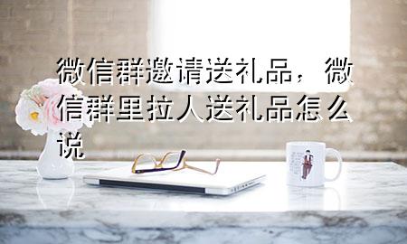 微信群邀请送礼品,微信群里拉人送礼品怎么说