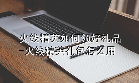 火线精英如何领好礼品-火线精英礼包怎么用
