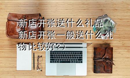新店开张送什么礼品(新店开张一般送什么礼物比较好?)