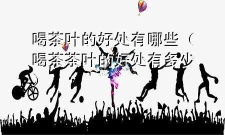 喝茶叶的好处有哪些(喝茶茶叶的好处有多少)
