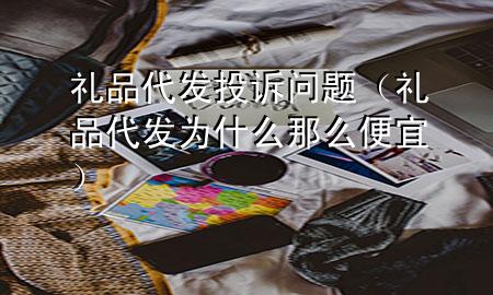 礼品代发 投诉问题(礼品代发为什么那么便宜)