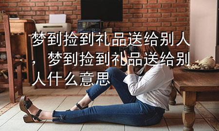 梦到捡到礼品送给别人,梦到捡到礼品送给别人什么意思