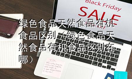 绿色食品天然食品有机食品区别(绿色食品天然食品有机食品区别在哪)