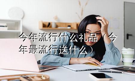 今年流行什么礼品(今年最流行送什么)
