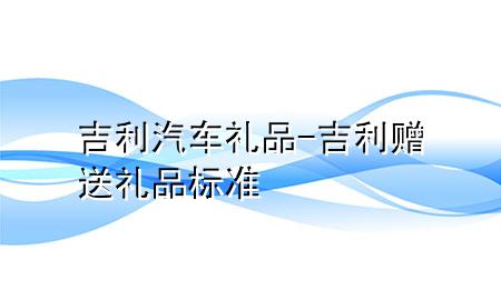吉利汽车礼品-吉利赠送礼品标准