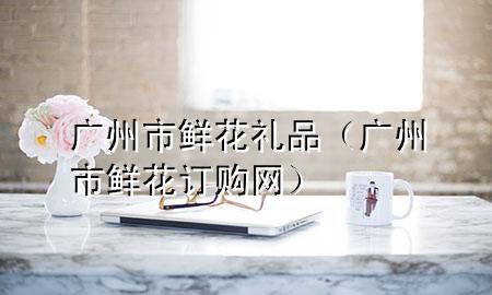 广州市鲜花礼品(广州市鲜花订购网)
