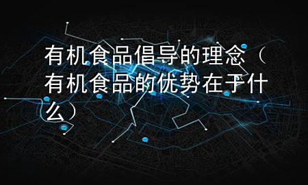 有机食品倡导的理念(有机食品的优势在于什么)