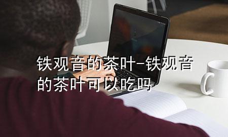 铁观音的茶叶-铁观音的茶叶可以吃吗