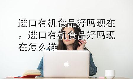 进口有机食品好吗现在,进口有机食品好吗现在怎么样