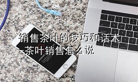 销售茶叶的技巧和话术-茶叶销售怎么说