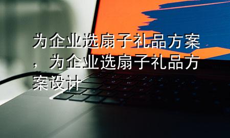 为企业选扇子礼品方案,为企业选扇子礼品方案设计