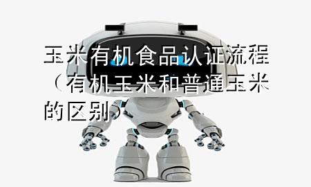 玉米有机食品认证流程(有机玉米和普通玉米的区别)