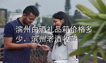 滨州白酒礼品箱价格多少,滨州老酒收藏