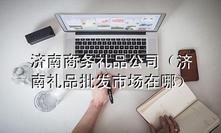 济南商务礼品公司(济南礼品批发市场在哪)