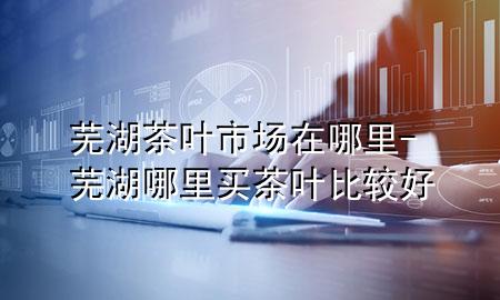 芜湖茶叶市场在哪里-芜湖哪里买茶叶比较好