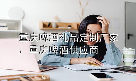 重庆啤酒礼品定制厂家,重庆啤酒供应商