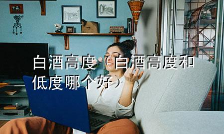 白酒高度(白酒高度和低度哪个好)