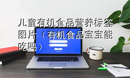 儿童有机食品营养标签图片(有机食品宝宝能吃吗)