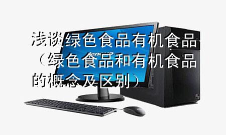 浅谈绿色食品有机食品(绿色食品和有机食品的概念及区别)