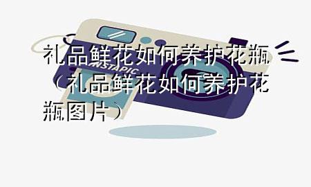 礼品鲜花如何养护花瓶(礼品鲜花如何养护花瓶图片)