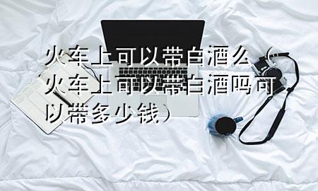 火车上可以带白酒么(火车上可以带白酒吗可以带多少钱)