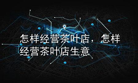 怎样经营茶叶店,怎样经营茶叶店生意