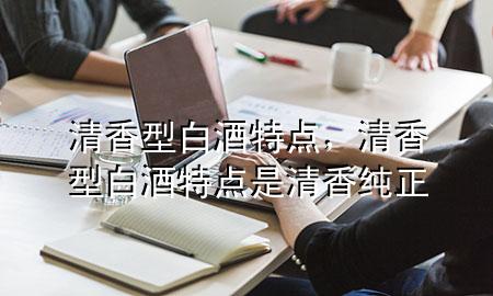 清香型白酒特点,清香型白酒特点是清香纯正