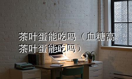 茶叶蛋能吃吗(血糖高茶叶蛋能吃吗)
