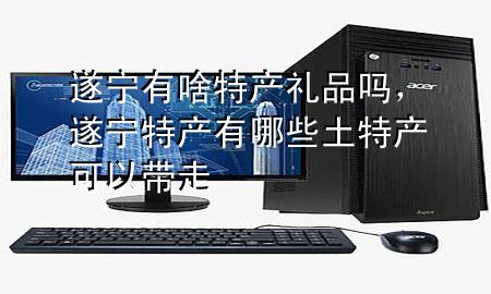 遂宁有啥特产礼品吗,遂宁特产有哪些土特产可以带走