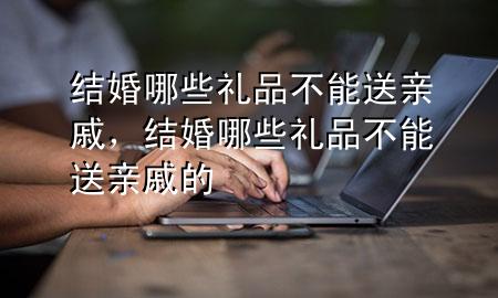 结婚哪些礼品不能送亲戚,结婚哪些礼品不能送亲戚的