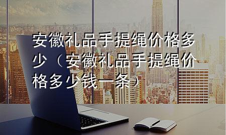 安徽礼品手提绳价格多少(安徽礼品手提绳价格多少钱一条)