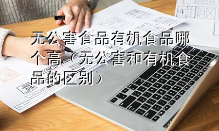 无公害食品有机食品哪个高(无公害和有机食品的区别)