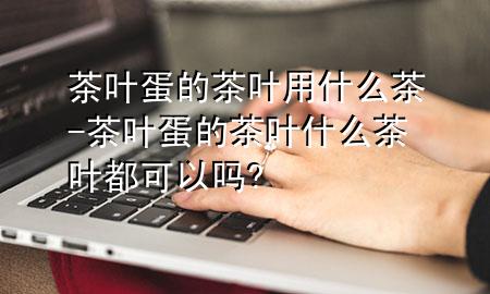 茶叶蛋的茶叶用什么茶-茶叶蛋的茶叶什么茶叶都可以吗?