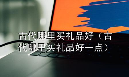 古代哪里买礼品好(古代哪里买礼品好一点)