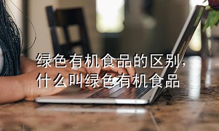 绿色有机食品的区别,什么叫绿色有机食品