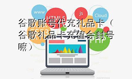 谷歌账号代充礼品卡(谷歌礼品卡充值会封号嘛)