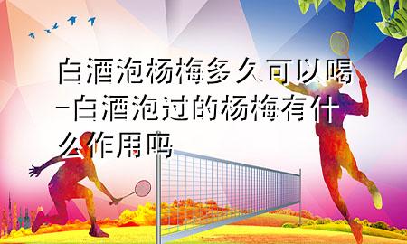 白酒泡杨梅多久可以喝-白酒泡过的杨梅有什么作用吗
