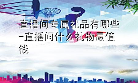 直播间专属礼品有哪些-直播间什么礼物最值钱