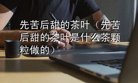 先苦后甜的茶叶(先苦后甜的茶叶是什么茶颗粒做的)