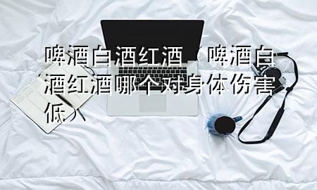啤酒白酒红酒(啤酒白酒红酒哪个对身体伤害低)
