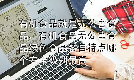 有机食品就是无公害食品,有机食品无公害食品绿色食品各自特点哪个安全级别最高