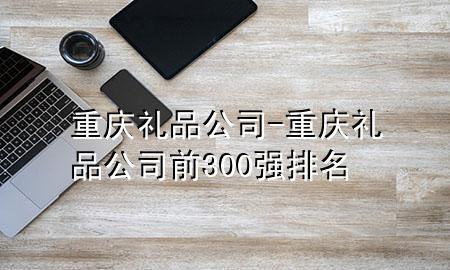 重庆礼品公司-重庆礼品公司前300强排名