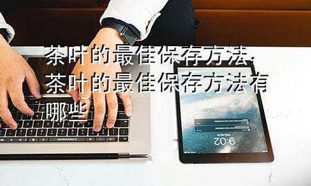 茶叶的最佳保存方法,茶叶的最佳保存方法有哪些