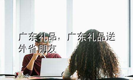 广东 礼品,广东礼品送外省朋友