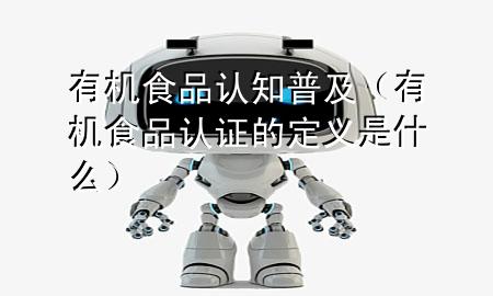 有机食品认知普及(有机食品认证的定义是什么)