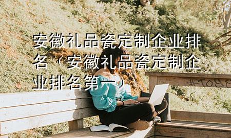 安徽礼品瓷定制企业排名(安徽礼品瓷定制企业排名第一)