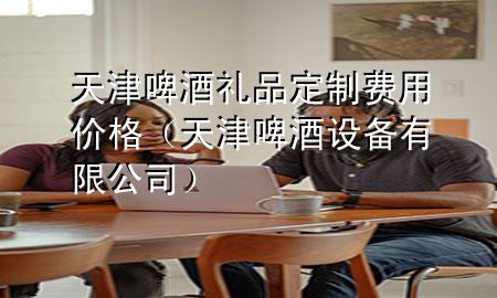 天津啤酒礼品定制费用价格(天津啤酒设备有限公司)